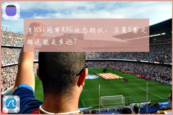 年MSI冠军RNG状态起伏,卫冕S赛之路还能走多远?