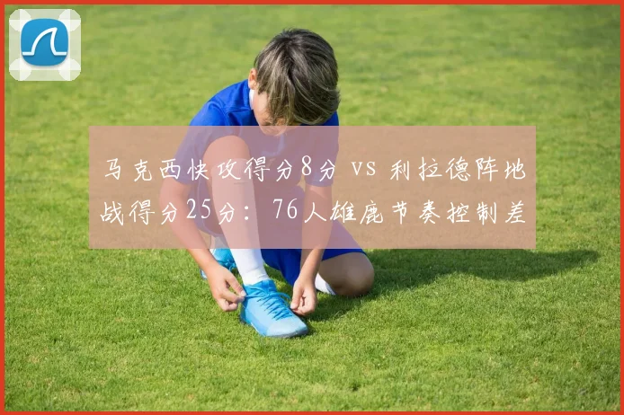 马克西快攻得分8分 vs 利拉德阵地战得分25分：76人雄鹿节奏控制差异