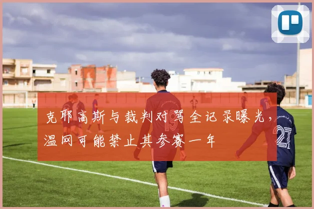 克耶高斯与裁判对骂全记录曝光,温网可能禁止其参赛一年