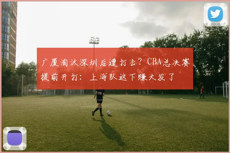 广厦淘汰深圳后遭打击？CBA总决赛提前开打：上海队这下赚大发了