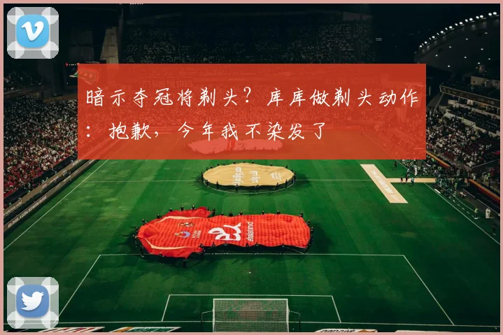 暗示夺冠将剃头?库库做剃头动作:抱歉,今年我不染发了