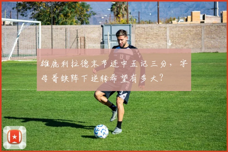 雄鹿利拉德末节连中五记三分,字母哥缺阵下逆转希望有多大?