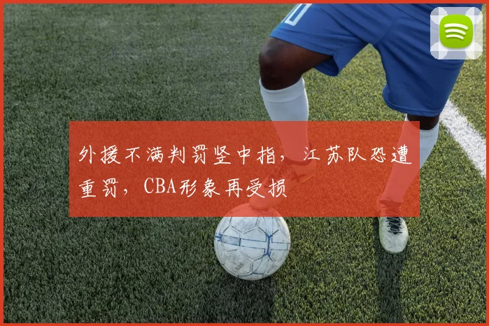 外援不满判罚竖中指,江苏队恐遭重罚,CBA形象再受损