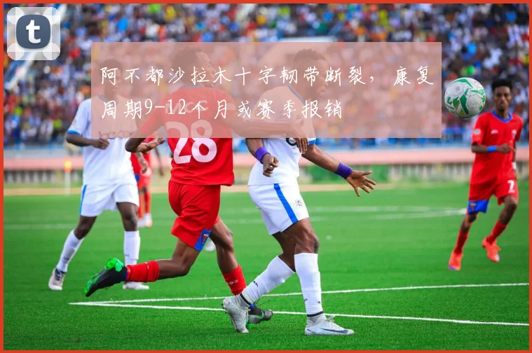 阿不都沙拉木十字韧带断裂，康复周期9-12个月或赛季报销