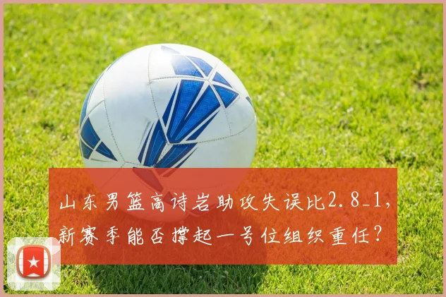 山东男篮高诗岩助攻失误比2.8_1，新赛季能否撑起一号位组织重任？