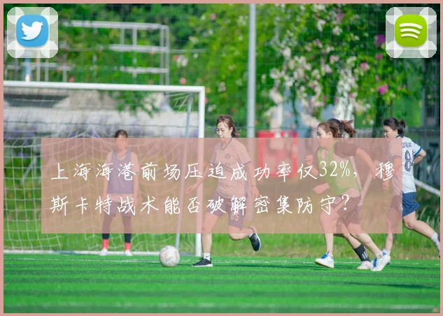 上海海港前场压迫成功率仅32%,穆斯卡特战术能否破解密集防守?