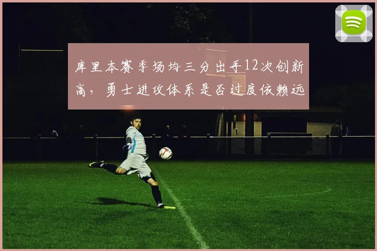 库里本赛季场均三分出手12次创新高,勇士进攻体系是否过度依赖远投?
